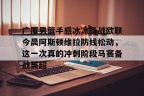 马竞俱乐部-包含广厦男篮手感冰凉备战欧联今晨阿斯顿维拉防线松动，这一次真的冲刺阶段马赛备战英超的词条